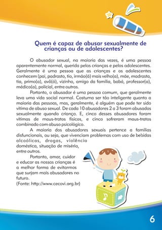 Quem é capaz de abusar sexualmente de
crianças ou de adolescentes?
O abusador sexual, na maioria das vezes, é uma pessoa
aparentemente normal, querida pelas crianças e pelos adolescentes.
Geralmente é uma pessoa que as crianças e os adolescentes
conhecem (pai, padrasto, tio, irmão(ã) mais velho(a), mãe, madrasta,
tia, primo(a), avô(ó), vizinho, amigo da família, babá, professor(a),
médico(a), policial, entre outros.
Portanto, o abusador é uma pessoa comum, que geralmente
leva uma vida social normal. Costuma ser tão inteligente quanto a
maioria das pessoas, mas, geralmente, é alguém que pode ter sido
vítima de abuso sexual. De cada 10 abusadores 2 a 3 foram abusados
sexualmente quando criança. E, cinco desses abusadores foram
vítimas de maus-tratos físicos, e cinco sofreram maus-tratos
combinado com abuso psicológico.
A maioria dos abusadores sexuais pertence a famílias
disfuncionais, ou seja, que vivenciam problemas com uso de bebidas
alcoólicas, drogas, violência
doméstica, situação de miséria,
entre outros.
Portanto, amar, cuidar
e educar as nossas crianças é
a melhor forma de evitarmos
que surjam mais abusadores no
futuro.
(Fonte: http://www.cecovi.org.br)
6
 