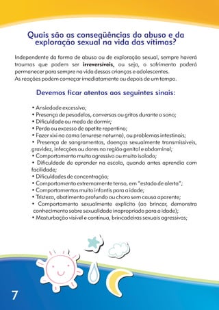 Quais são as conseqüências do abuso e da
exploração sexual na vida das vítimas?
Devemos ficar atentos aos seguintes sinais:
Independente da forma de abuso ou de exploração sexual, sempre haverá
traumas que podem ser irreversíveis, ou seja, o sofrimento poderá
permanecer para sempre na vida dessas crianças e adolescentes.
As reações podem começar imediatamente ou depois de um tempo.
? • Ansiedade excessiva;
? • Presença de pesadelos, conversas ou gritos durante o sono;
? • Dificuldade ou medo de dormir;
? • Perda ou excesso de apetite repentino;
? • Fazer xixi na cama (enurese noturna), ou problemas intestinais;
? • Presença de sangramentos, doenças sexualmente transmissíveis,
gravidez, infecções ou dores na região genital e abdominal;
? • Comportamento muito agressivo ou muito isolado;
? • Dificuldade de aprender na escola, quando antes aprendia com
facilidade;
? • Dificuldades de concentração;
? • Comportamento extremamente tenso, em “estado de alerta”;
? • Comportamentos muito infantis para a idade;
? • Tristeza, abatimento profundo ou choro sem causa aparente;
? • Comportamento sexualmente explícito (ao brincar, demonstra
conhecimento sobre sexualidade inapropriado para a idade);
? • Masturbação visível e contínua, brincadeiras sexuais agressivas;
7
 