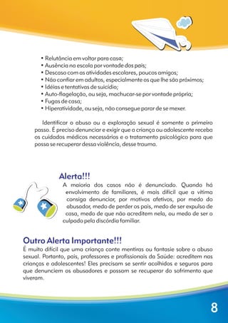 Alerta!!!
Outro Alerta Importante!!!
A maioria dos casos não é denunciado. Quando há
envolvimento de familiares, é mais difícil que a vítima
consiga denunciar, por motivos afetivos, por medo do
abusador, medo de perder os pais, medo de ser expulso de
casa, medo de que não acreditem nela, ou medo de ser o
culpado pela discórdia familiar.
É muito difícil que uma criança conte mentiras ou fantasie sobre o abuso
sexual. Portanto, pais, professores e profissionais da Saúde: acreditem nas
crianças e adolescentes! Eles precisam se sentir acolhidos e seguros para
que denunciem os abusadores e possam se recuperar do sofrimento que
viveram.
? Relutância em voltar para casa;
? • Ausência na escola por vontade dos pais;
? • Descaso com as atividades escolares, poucos amigos;
? • Não confiar em adultos, especialmente os que lhe são próximos;
? • Idéias e tentativas de suicídio;
? • Auto-flagelação, ou seja, machucar-se por vontade própria;
? • Fugas de casa;
? • Hiperatividade, ou seja, não consegue parar de se mexer.
Identificar o abuso ou a exploração sexual é somente o primeiro
passo. É preciso denunciar e exigir que a criança ou adolescente receba
os cuidados médicos necessários e o tratamento psicológico para que
possa se recuperar dessa violência, desse trauma.
•
8
 
