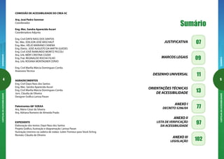 EXPEDIENTECARTILHADAACESSIBILIDADE

SUMÁRIOCARTILHADAACESSIBILIDADE
Sumário
07JUSTIFICATIVA
09MARCOS LEGAIS
11DESENHO UNIVERSAL
13
ORIENTAÇÕES TÉCNICAS
DE ACESSIBILIDADE
77
ANEXO I
DECRETO 5296/04
97
ANEXO II
LISTA DE VERIFICAÇÃO
DA ACESSIBILIDADE
102ANEXO III
LEGISLAÇÃO
COMISSÃO DE ACESSIBILIDADE DO CREA-SC
Arq. José Pedro Semmer
Coordenador
Eng. Mec. Sandra Aparecida Ascari
Coordenadora Adjunta
Eng. Civil DAYSI NASS DOS SANTOS
Tec. Mec. EDILSON JOSÉ MISCHAUT
Eng. Mec. HÉLIO MARIANO CANENA
Eng. Eletric. JOSÉ AUGUSTO DA MATTA GUEDES
Eng. Civil JOSÉ RAIMUNDO MORITZ PICCOLI
Arq. Urb. MÉRY CRISTINA COZER
Eng. Ftal. REGINALDO ROCHA FILHO
Arq. Urb. ROSANA MONTAGNER CERVO
Eng. Civil Marília Márcia Domingues Corrêa
Assessora Técnica
AGRADECIMENTOS
Eng. Civil Daysi Nass dos Santos
Eng. Mec. Sandra Aparecida Ascari
Eng. Civil Marília Márcia Domingues Corrêa
Jorn. Cláudia de Oliveira
Designer Gráfica Larissa Pavan
Palestrantes 68ª SOEAA
Arq. Mário César da Silveira
Arq. Adriana Romeiro de Almeida Prado
EXPEDIENTE
Elaboração dos textos: Daysi Nass dos Santos
Projeto Gráfico, Ilustração e diagramação: Larissa Pavan
Ilustração (menino na cadeira de rodas): Julien Tromeur para Stock Xchng
Revisão: Cláudia de Oliveira
 