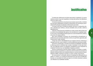 JUSTIFICATIVACARTILHADAACESSIBILIDADE
A maioria dos profissionais do Sistema desconhece a legislação e as normas
relativas ao tema, o que vem impedindo a inclusão das pessoas com deficiência,
mesmo em obras novas.
As barreiras arquitetônicas são impostas por projetos equivocados, e também
por execuções inadequadas, por falta de conhecimento, de manutenção e princi-
palmente fiscalização, do projetado e efetivamente executado.
A inclusão social não é resultado de doações, ela busca o compromisso pes-
soal e atitudinal para melhorar a vida da sociedade como um todo, o direito à
dignidade plena.
A falta de conhecimento da sociedade que a todos envolve, reforça ainda mais
os critérios de acessibilidade. Não apenas como atendimento a Legislação vigen-
te, mas como a necessidade de direitos iguais ao uso dos equipamentos urbanos,
aos acessos de espaços públicos.
Não carece sensibilizar as pessoas, mas conscientizá-las, principalmente os
profissionais que necessitam apresentar a técnica na qual foram agraciados pelo
conhecimento e saber científico.
O leigo não conhece a flexibilidade do uso, os espaços mínimos, a dimensão, a
interação entre eles e quem sabedor é, continua abdicando desta oportunidade.
Precisamos compreender o conceito de restrições de mobilidade, valorizando
as diferenças entre os indivíduos que compõe a sociedade. As áreas que envol-
vem uma edificação devem ser integradas, possibilitando acesso amparado de
condições mínimas de uso com dignidade e respeito ao próximo.
Para dar cumprimento ao Decreto Federal 5.296/04, a concepção e a implan-
tação dos projetos arquitetônicos e urbanísticos devem atender aos princípios do
desenho universal, tendo como referências básicas as normas técnicas de acessi-
bilidade da ABNT, a legislação específica e as regras contidas neste Decreto.
Da mesma forma, a construção, reforma ou ampliação de edificações de uso
público ou coletivo, ou a mudança de destinação para estes tipos de edificação,
deverão ser executadas de modo que sejam ou se tornem acessíveis à pessoa
com deficiência ou mobilidade reduzida.
Justificativa
 
