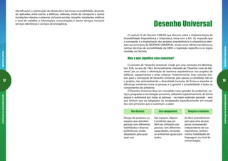 12
MARCOSLEGAISCARTILHADAACESSIBILIDADE
13
DESENHOUNIVERSALCARTILHADAACESSIBILIDADE
O capítulo IV do Decreto 5296/04 que discorre sobre a Implementação da
Acessibilidade Arquitetônica e Urbanística, inicia com o Art. 10, impondo que
a concepção e a implantação dos projetos arquitetônicos e urbanísticos aten-
dam aos princípios do DESENHO UNIVERSAL, tendo como referências básicas as
normas técnicas de acessibilidade da ABNT, a legislação específica e as regras
contidas no Decreto.
Mas o que significa este conceito?
O conceito de “Desenho Universal”, criado por uma comissão em Washing-
ton, EUA, no ano de 1963, foi inicialmente chamado de “Desenho Livre de Bar-
reiras” por se voltar à eliminação de barreiras arquitetônicas nos projetos de
edifícios, equipamentos e áreas urbanas. Posteriormente, esse conceito evo-
luiu para a concepção de Desenho Universal, pois passou a considerar não só
o projeto, mas principalmente a diversidade humana, de forma a respeitar as
diferenças existentes entre as pessoas e a garantir a acessibilidade a todos os
componentes do ambiente.
O Desenho Universal deve ser concebido como gerador de ambientes, ser-
viços, programas e tecnologias acessíveis, utilizáveis eqüitativamente, de forma
segura e autônoma por todas as pessoas – na maior extensão possível – sem
que tenham que ser adaptados ou readaptados especificamente, em virtude
dos sete princípios que o sustentam, a saber:
Desenho Universal
Uso flexível:
Design de produtos ou
espaços que atendem
pessoas com diferentes
habilidades e diversas
preferências, sendo
adaptáveis para qual-
quer uso;
Uso equiparável:
São espaços, objetos
e produtos que po-
dem ser utilizados por
pessoas com diferentes
capacidades, tornando
os ambientes iguais para
todos;
Simples e intuitivo:
De fácil entendimento
para que uma pessoa
possa compreender
independente de sua
experiência, conheci-
mento, habilidades de
linguagem, ou nível de
concentração;
identificação e a eliminação de obstáculos e barreiras à acessibilidade, devendo
ser aplicadas, entre outros, a edifícios, rodovias, meios de transporte e outras
instalações internas e externas, inclusive escolas, moradia, instalações médicas
e local de trabalho, e informações, comunicações e outros serviços, inclusive
serviços eletrônicos e serviços de emergência.
 