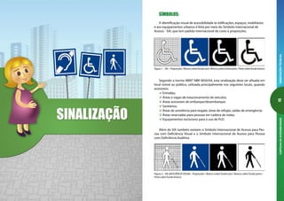 16
ORIENTAÇÕESTÉCNICASCARTILHADAACESSIBILIDADE
17
ORIENTAÇÕESTÉCNICASCARTILHADAACESSIBILIDADE
SÍMBOLOS:
A identificação visual de acessibilidade às edificações, espaços, mobiliários
e aos equipamentos urbanos é feita por meio do Símbolo Internacional de
Acesso - SIA, que tem padrão internacional de cores e proporções.
Figura 1 – SIA – Proporções / Branco sobre fundo azul / Branco sobre fundo preto / Preto sobre fundo branco
Segundo a norma ABNT NBR 9050/04, esta sinalização deve ser afixada em
local visível ao público, utilizada principalmente nos seguintes locais, quando
acessíveis:
Entradas;
Áreas e vagas de estacionamento de veículos;
Áreas acessíveis de embarque/desembarque;
Sanitários;
Áreas de assistência para resgate, áreas de refúgio, saídas de emergência;
Áreas reservadas para pessoas em cadeira de rodas;
Equipamentos exclusivos para o uso de PcD.
Além do SIA também existem o Símbolo Internacional de Acesso para Pes-
soa com Deficiência Visual e o Símbolo Internacional de Acesso para Pessoa
com Deficiência Auditiva.
Figura 2 - SIA DEFICIÊNCIA VISUAL– Proporções / Branco sobre fundo azul / Branco sobre fundo preto /
Preto sobre fundo branco
 