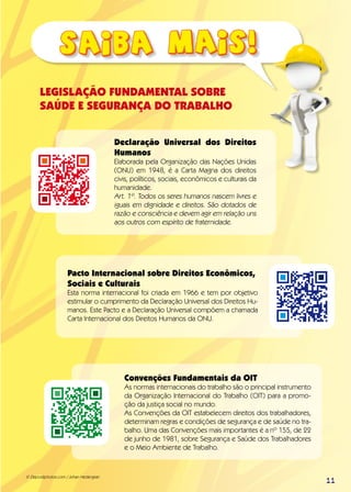 LEGISLAÇÃO FUNDAMENTAL SOBRE
SAÚDE E SEGURANÇA DO TRABALHO
Declaração Universal dos Direitos
Humanos
Elaborada pela Organização das Nações Unidas
(ONU) em 1948, é a Carta Magna dos direitos
civis, políticos, sociais, econômicos e culturais da
humanidade.
Art. 1º. Todos os seres humanos nascem livres e
iguais em dignidade e direitos. São dotados de
razão e consciência e devem agir em relação uns
aos outros com espírito de fraternidade.
Pacto Internacional sobre Direitos Econômicos,
Sociais e Culturais
Esta norma internacional foi criada em 1966 e tem por objetivo
estimular o cumprimento da Declaração Universal dos Direitos Hu-
manos. Este Pacto e a Declaração Universal compõem a chamada
Carta Internacional dos Direitos Humanos da ONU.
Convenções Fundamentais da OIT
As normas internacionais do trabalho são o principal instrumento
da Organização Internacional do Trabalho (OIT) para a promo-
ção da justiça social no mundo.
As Convenções da OIT estabelecem direitos dos trabalhadores,
determinam regras e condições de segurança e de saúde no tra-
balho. Uma das Convenções mais importantes é a nº 155, de 22
de junho de 1981, sobre Segurança e Saúde dos Trabalhadores
e o Meio Ambiente de Trabalho.
© Depositphotos.com / Johan Hedengran
©
11
 