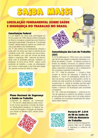 17
LEGISLAÇÃO FUNDAMENTAL SOBRE SAÚDE
E SEGURANÇA DO TRABALHO NO BRASIL
Constituição Federal
É a Lei Máxima do nosso país, promulgada em
05 de outubro de 1988. Marcou a democratização
do Brasil e consagrou a supremacia dos Direitos e
Garantias Fundamentais. Chamada de “Constituição
Cidadã”, dedica especial capítulo aos direitos so-
ciais e aos direitos dos trabalhadores.
Art. 7º. São direitos dos trabalhadores urbanos e
rurais, além de outros que visem à melhoria de sua
condição social: XXII - redução dos riscos ineren-
tes ao trabalho, por meio de normas de saúde,
higiene e segurança; XXIII - adicional de remune-
ração para as atividades penosas, insalubres ou
perigosas, na forma da lei; XXVIII - seguro contra
acidentes de trabalho, a cargo do empregador,
sem excluir a indenização a que este está obriga-
do, quando incorrer em dolo ou culpa.
Portaria Nº. 3.214
de 08 de Junho de
1978 do Ministério
do Trabalho
Aprova as Normas Regulamen-
tadoras (NRs) da CLT relativas
à segurança e medicina do
trabalho.
Consolidação das Leis do Trabalho
(CLT)
A CLT foi elaborada em 1943 como uma consolida-
ção de leis que regulam as relações individuais e co-
letivas de trabalho. Contém os direitos humanos no
âmbito do trabalho, formando um patamar mínimo
legal sobre o qual é possível empregadores e empre-
gados negociarem ampliação e não o rebaixamento
de conquistas e garantias fundamentais.
Art. 157 - Cabe às empresas: I - cumprir e fazer
cumprir as normas de segurança e medicina do
trabalho; II - instruir os empregados, através de or-
dens de serviço, quanto às precauções a tomar no
sentido de evitar acidentes do trabalho ou doenças
ocupacionais; III - adotar as medidas que lhes sejam
determinadas pelo órgão regional competente; IV -
facilitar o exercício da fiscalização pela autoridade
competente.
Art. 158 - Cabe aos empregados: I - observar as nor-
mas de segurança e medicina do trabalho, inclusive
as instruções de que trata o item II do artigo anterior;
Il - colaborar com a empresa na aplicação dos dispo-
sitivos deste Capítulo.
©Depositphotos.com/JohanHedengran
Plano Nacional de Segurança
e Saúde no Trabalho
Cumprindo as diretrizes da Convenção
n.º 155 da OIT, o Brasil elaborou esse conjun-
to de normas que prevê a inclusão de todos
os trabalhadores brasileiros no Sistema Na-
cional de Promoção e Proteção da Seguran-
ça e Saúde no Trabalho (SST), dentre outros
objetivos.
 