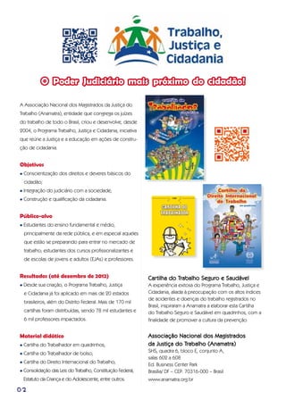 02
A Associação Nacional dos Magistrados da Justiça do
Trabalho (Anamatra), entidade que congrega os juízes
do trabalho de todo o Brasil, criou e desenvolve, desde
2004, o Programa Trabalho, Justiça e Cidadania, iniciativa
que reúne a Justiça e a educação em ações de constru-
ção de cidadania.
Objetivos
l Conscientização dos direitos e deveres básicos do
cidadão;
l Integração do judiciário com a sociedade;
l Construção e qualificação da cidadania.
Público-alvo
l Estudantes do ensino fundamental e médio,
principalmente da rede pública, e em especial aqueles
que estão se preparando para entrar no mercado de
trabalho; estudantes dos cursos profissionalizantes e
de escolas de jovens e adultos (EJAs) e professores.
Resultados (até dezembro de 2012)
l Desde sua criação, o Programa Trabalho, Justiça
e Cidadania já foi aplicado em mais de 20 estados
brasileiros, além do Distrito Federal. Mais de 170 mil
cartilhas foram distribuídas, sendo 78 mil estudantes e
6 mil professores impactados.
Material didático
l Cartilha do Trabalhador em quadrinhos;
l Cartilha do Trabalhador de bolso;
l Cartilha do Direito Internacional do Trabalho;
l Consolidação das Leis do Trabalho, Constituição Federal,
Estatuto da Criança e do Adolescente, entre outros.
O Poder Judiciário mais próximo do cidadão!
Cartilha do Trabalho Seguro e Saudável
A experiência exitosa do Programa Trabalho, Justiça e
Cidadania, aliada à preocupação com os altos índices
de acidentes e doenças do trabalho registrados no
Brasil, inspiraram a Anamatra a elaborar esta Cartilha
do Trabalho Seguro e Saudável em quadrinhos, com a
finalidade de promover a cultura da prevenção.
Associação Nacional dos Magistrados
da Justiça do Trabalho (Anamatra)
SHS, quadra 6, bloco E, conjunto A,
salas 602 a 608
Ed. Business Center Park
Brasília/ DF – CEP: 70316-000 – Brasil
www.anamatra.org.br
 