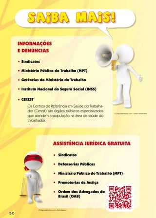 Sindicatos
Ministério Público do Trabalho (MPT)
Gerências do Ministério do Trabalho
Instituto Nacional do Seguro Social (INSS)
CEREST
Os Centros de Referência em Saúde do Trabalha-
dor (Cerest) são órgãos públicos especializados
que atendem a população na área de saúde do
trabalhador.
INFORMAÇÕES
E DENÚNCIAS
•
•
•
•
•
•
•
•
•
•
ASSISTÊNCIA JURÍDICA GRATUITA
Sindicatos
Defensorias Públicas
Ministério Público do Trabalho (MPT)
Promotorias de Justiça
Ordem dos Advogados do
Brasil (OAB)
© Depositphotos.com /Kirill Makarov
© Depositphotos.com / Johan Hedengran
50
 