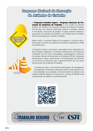 62
Programa Nacional de Prevenção
de Acidentes de Trabalho
O Programa Trabalho Seguro – Programa Nacional de Pre-
venção de Acidentes de Trabalho é uma iniciativa do Tribunal
Superior do Trabalho e do Conselho Superior da Justiça do Trabalho,
em parceria com diversas instituições públicas e privadas, visando
à formulação e execução de projetos e ações nacionais voltados à
prevenção de acidentes de trabalho e ao fortalecimento da Política
Nacional de Segurança e Saúde no Trabalho.
Desse modo, o principal objetivo do programa é contribuir para a
diminuição do número de acidentes de trabalho registrados no Brasil
nos últimos anos.
O Programa volta-se a promover a articulação entre instituições pú-
blicas federais, estaduais e municipais e aproximar-se dos atores da
sociedade civil, tais como empregados, empregadores, sindicatos,
Comissões Internas de Prevenção de Acidentes (CIPAs), instituições
de pesquisa e ensino, promovendo a conscientização da importân-
cia do tema e contribuindo para o desenvolvimento de uma cultura
de prevenção de acidentes de trabalho.
Conclama-se, assim, à permanente participação de empregados,
empregadores, sindicatos, instituições públicas, associações e de-
mais entidades da sociedade civil para tornarem-se parceiros do
Programa Trabalho Seguro e unir forças com a Justiça do Trabalho para
a preservação da higidez no ambiente laboral.
SEGURANÇA
É TUDO!
 