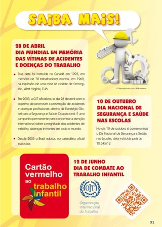 31
Essa data foi instituída no Canadá em 1995, em
memória de 78 trabalhadores mortos em 1969,
na explosão de uma mina na cidade de Farming-
ton, West Virgínia, EUA.
Em 2003, a OIT oficializou o dia 28 de abril com o
objetivo de promover a prevenção de acidentes
e doenças profissionais dentro da Estratégia Glo-
bal para a Segurança e Saúde Ocupacional. É uma
campanha permanente para concentrar a atenção
internacional sobre a magnitude dos acidentes de
trabalho, doenças e mortes em todo o mundo.
Desde 2005 o Brasil adotou no calendário oficial
essa data.
28 DE ABRIL
DIA MUNDIAL EM MEMÓRIA
DAS VÍTIMAS DE ACIDENTES
E DOENÇAS DO TRABALHO
•
•
•
10 de OUTUBRO
Dia NACIONAL DE
SEGURANÇA E SAÚDE
NAS ESCOLAS
No dia 10 de outubro é comemorado
o Dia Nacional de Segurança e Saúde
nas Escolas, data instituída pela Lei
12.645/12.
12 de junho
Dia de Combate ao
Trabalho Infantil
© Depositphotos.com / Kirill Makarov
 