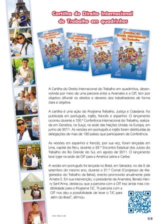 Cartilha do Direito Internacional
do Trabalho em quadrinhos
Fotos: Marcos Vaz
59
A Cartilha do Direito Internacional do Trabalho em quadrinhos, desen-
volvida por meio de uma parceria entre a Anamatra e a OIT, tem por
objetivo difundir os direitos e deveres dos trabalhadores de forma
clara e objetiva.
A cartilha é uma ação do Programa Trabalho, Justiça e Cidadania. Foi
publicada em português, inglês, francês e espanhol. O lançamento
ocorreu durante a 100.ª Conferência Internacional do Trabalho, realiza-
da em Genebra, na Suiça, na sede das Nações Unidas na Europa, em
junho de 2011. As versões em português e inglês foram distribuídas às
delegações de mais de 180 países que participaram da Conferência.
As versões em espanhol e francês, por sua vez, foram lançadas em
Lima, capital do Peru, durante o 22.º Encontro Estadual dos Juízes do
Trabalho do Rio Grande do Sul, em agosto de 2011. O lançamento
teve lugar na sede da OIT para a América Latina e Caribe.
A versão em português foi lançada no Brasil, em Salvador, no dia 2 de
setembro do mesmo ano, durante o 21.º Comat (Congresso de Ma-
gistrados do Trabalho da Bahia), evento promovido anualmente pela
Amatra 5. Em sua intervenção, o presidente da Anamatra, Renato Hen-
ry Sant’Anna, destacou que a parceria com a OIT traz ainda mais cre-
dibilidade para o Programa TJC. “A parceria com a
OIT nos deu a possibilidade de levar o TJC para
além do Brasil”, afirmou.
 