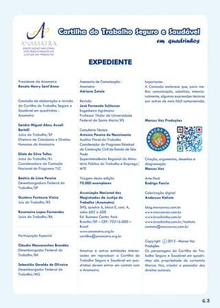 63
Cartilha do Trabalho Seguro e Saudável
em quadrinhos
Presidente da Anamatra
Renato Henry Sant’Anna
Comissão de elaboração e revisão
da Cartilha do Trabalho Seguro e
Saudável em quadrinhos -
Anamatra
Sandra Miguel Abou Assali
Bertelli
Juíza do Trabalho/SP
Diretora de Cidadania e Direitos
Humanos da Anamatra
Eliete da Silva Telles
Juíza do Trabalho/RJ
Coordenadora da Comissão
Nacional do Programa TJC
Beatriz de Lima Pereira
Desembargadora Federal do
Trabalho/SP
Gustavo Fontoura Vieira
Juiz do Trabalho/RS
Rosemeire Lopes Fernandes
Juíza do Trabalho/BA
Participação Especial
Cláudio Mascarenhas Brandão
Desembargador Federal do
Trabalho/BA
Sebastião Geraldo de Oliveira
Desembargador Federal do
Trabalho/MG
Assessoria de Comunicação -
Anamatra
Adriana Zetula
Revisão
José Fernando Schlosser
Engenheiro Agrônomo
Professor Titular da Universidade
Federal de Santa Maria/RS
Consultoria Técnica
Antonio Pereira do Nascimento
Auditor Fiscal do Trabalho
Coordenador do Programa Estadual
da Construção Civil do Estado de São
Paulo
Superintendência Regional do Minis-
tério Público do Trabalho e Emprego/
MTE
Tiragem desta edição
70.000 exemplares
Associação Nacional dos
Magistrados da Justiça do
Trabalho (Anamatra)
SHS, quadra 6, bloco E, conj. A,
salas 602 a 608
Ed. Business Center Park
Brasília/DF – CEP: 70316-000 –
Brasil
www.anamatra.org.br
cartilha@anamatra.org.br
Amatras e outras entidades interes-
sadas em reproduzir a Cartilha do
Trabalho Seguro e Saudável em qua-
drinhos devem entrar em contato com
a Anamatra.
EXPEDIENTE
Importante:
A Comissão esclarece que, para me-
lhor comunicação, substituiu, intencio-
nalmente, algumas expressões técnicas
por outras de mais fácil compreensão.
Marcos Vaz Produções
Criação, argumentos, desenhos e
diagramação
Marcos Vaz
Arte-final
Rodrigo Faccio
Colorização digital
Anderson Kalixto
blog.marcosvaz.com.br
www.marcosvaz.com.br
www.brasilzinho.com.br
www.brasilzinho.com.br/instituto
contato@marcosvaz.com.br
Copyright c 2013 - Marcos Vaz
Produções
Os personagens da Cartilha do Tra-
balho Seguro e Saudável em quadri-
nhos são propriedade do cartunista
Marcos Vaz, criador e possuidor dos
direitos autorais.
 