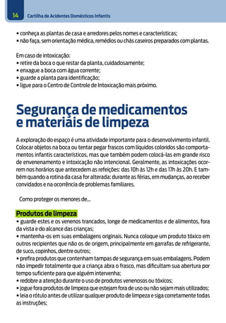 Cartilha de Acidentes Domésticos Infantis14
• conheça as plantas de casa e arredores pelos nomes e características;
• não faça, sem orientação médica,remédios ou chás caseiros preparados com plantas.
Em caso de intoxicação:
• retire da boca o que restar da planta, cuidadosamente;
• enxague a boca com água corrente;
• guarde a planta para identificação;
• ligue para o Centro de Controle de Intoxicação mais próximo.
Segurança de medicamentos
e materiais de limpeza
A exploração do espaço é uma atividade importante para o desenvolvimento infantil.
Colocar objetos na boca ou tentar pegar frascos com líquidos coloridos são comporta-
mentos infantis característicos, mas que também podem colocá-las em grande risco
de envenenamento e intoxicação não intencional. Geralmente, as intoxicações ocor-
rem nos horários que antecedem as refeições: das 10h às 12h e das 17h às 20h. E tam-
bém quando a rotina da casa for alterada: durante as férias, em mudanças, ao receber
convidados e na ocorrência de problemas familiares.
Como proteger os menores de...
Produtos de limpeza
• guarde estes e os venenos trancados, longe de medicamentos e de alimentos, fora
da vista e do alcance das crianças;
• mantenha-os em suas embalagens originais. Nunca coloque um produto tóxico em
outros recipientes que não os de origem, principalmente em garrafas de refrigerante,
de suco, copinhos, dentre outros;
• prefira produtos que contenham tampas de segurança em suas embalagens. Podem
não impedir totalmente que a criança abra o frasco, mas dificultam sua abertura por
tempo suficiente para que alguém intervenha;
• redobre a atenção durante o uso de produtos venenosos ou tóxicos;
• jogue fora produtos de limpeza que estejam fora de uso ou não sejam mais utilizados;
• leia o rótulo antes de utilizar qualquer produto de limpeza e siga corretamente todas
as instruções;
 