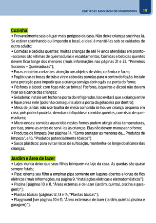 PROTESTE Associação de Consumidores 19
Cozinha
• Provavelmente seja o lugar mais perigoso da casa. Não deixe crianças sozinhas lá.
Se estiver cozinhando ou limpando o local, o ideal é mantê-las sob os cuidados de
outro adulto;
• Comidas e bebidas quentes: muitas crianças de até 14 anos atendidas em pronto-
-socorros são vítimas de queimaduras e escaldamentos. Comidas e bebidas quentes
devem ficar longe dos menores (mais informações nas páginas 21 e 22, “Primeiros
Socorros – Queimaduras”);
• Facas e objetos cortantes: atenção aos objetos de vidro, cerâmica e facas;
• Fogão: use as bocas de trás e vire o cabo das panelas para o centro do fogão. Instale
uma proteção para impedir que a criança consiga abrir o gás e a porta do forno;
• Fósforos e álcool: com fogo não se brinca! Fósforos, isqueiros e álcool não devem
ficar ao alcance das crianças;
• Geladeira: instale um fecho na porta do refrigerador. Isso evitará que a criança entre
e fique presa nele (pois não conseguiria abrir a porta da geladeira por dentro);
• Mesa de jantar: não use toalha de mesa comprida se houver criança pequena em
casa, pois poderá puxá-la, derrubando líquidos e comidas quentes, com risco de quei-
maduras;
• Micro-ondas: comidas aquecidas nestes fornos podem atingir altas temperaturas,
por isso, prove-as antes de servi-las às crianças. Elas não devem manusear o forno;
• Produtos de limpeza (ver páginas 14, “Como proteger as menores de... Produtos de
limpeza”, e 16, “Produtos potencialmente tóxicos”);
• Sacos plásticos: para evitar riscos de sufocação, mantenha-os longe do alcance das
crianças.
Jardim e área de lazer
• Lajes: nunca deixe que seus filhos brinquem na laje da casa. As quedas são quase
sempre fatais;
• Pipa: oriente seu filho a empinar pipa somente em lugares abertos e longe de fios
elétricos (mais informações, na página 9, “Instalações elétricas e eletrodomésticos”);
• Piscina [páginas 10 e 11, “Áreas externas e de lazer (jardim, quintal, piscina e gara-
gem)”];
• Plantas tóxicas (páginas 12, 13 e 14, “Plantas tóxicas”);
• Playground [ver páginas 10 e 11, “Áreas externas e de lazer (jardim, quintal, piscina e
garagem)”].
 