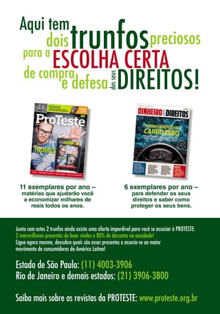 11 exemplares por ano –
matérias que ajudarão você
a economizar milhares de
reais todos os anos.
Saiba mais sobre as revistas da PROTESTE: www.proteste.org.br
CicloviasPedalamos pelo Rio de Janeiro:há mais buracos do que pistas lisas
CONCURSO:
VOCÊ PODE
GANHAR
ESTE MODELO
INDEPENDÊNCIA • PROXIMIDADE • EXCELÊNCIA
www.proteste.org.br Ano XI - No
114 - Jun/12
CONCURSO:
ESTE MODELO
CONCURSO:
ESTE MODELO
TabletsNossas escolhas
certas custam
até R$ 1.270
a menos do que
o pioneiro iPad
FUBÁS • CADEIRINHASDEBEBÊ • LIMPA-VIDROS • ARQUIVOSEMNUVEM
INDEPENDÊNCIA • PROXIMIDADE • EXCELÊNCIA
www.proteste.org.br Ano XI - No
114 - Jun/12
TabletsNossas escolhas
certas custam
até R$ 1.270
a menos do que
o pioneiro iPad
FUBÁS • CADEIRINHASDEBEBÊ • LIMPA-VIDROS • ARQUIVOSEMNUVEM
6 exemplares por ano –
para defender os seus
direitos e saber como
proteger os seus bens.
Junto com estes 2 trunfos ainda existe uma oferta imperdível para você se associar à PROTESTE:
2 maravilhosos presentes de boas vindas e 80% de desconto na anuidade!
Ligue agora mesmo, descubra quais são esses presentes e associe-se ao maior 		
movimento de consumidores da América Latina!
Estado de São Paulo: (11) 4003-3906
Rio de Janeiro e demais estados: (21) 3906-3800
 