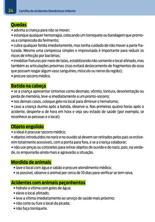 Cartilha de Acidentes Domésticos Infantis24
Quedas
• advirta a criança para não se mover;
• estanque qualquer hemorragia, colocando um torniquete ou bandagem que promo-
va a compressão do ferimento;
• cubra qualquer ferida imediatamente, mas tenha cuidado de não mover a parte fra-
turada. Mesmo uma compressa simples e improvisada é importante para reduzir os
riscos de infecção por bactérias;
•imobilize fraturas por meio de talas,estabilizando não somente o local afetado,mas
também as articulações próximas (isso evitará deslocamento de fragmentos do osso
que possam rasgar algum vaso sanguíneo, músculo ou nervo da região);
• procure socorro médico.
Batida na cabeça
• se a criança apresentar sintomas como desmaio, vômito, tontura, desorientação ou
perda de memória, leve-a imediatamente a um pronto-socorro;
• nos demais casos, coloque gelo no local para diminuir o hematoma;
• caso a criança durma após a batida, observe-a. Nas primeiras quatro horas após o
acidente, desperte-a de hora em hora e veja seu estado de saúde (por exemplo, se
reconhece as pessoas e o local).
Objeto engolido
• o ideal é procurar socorro médico;
• objetos introduzidos no nariz e no ouvido só devem ser retirados pelos pais se estive-
rem totalmente acessíveis, com a ponta para fora, e se a criança colaborar;
• não use pinças ou cotonetes para retirar objetos do ouvido e do nariz, pois, na verda-
de, os empurrarão ainda mais e agravarão a situação.
Mordida de animais
• lave o local com água e sabão e procure atendimento médico;
• se possível, observe o animal por cerca de 10 dias para verificar se tem raiva.
Acidentes com animais peçonhentos
• hidrate a vítima com goles de água;
• eleve o local afetado;
• leve a vítima imediatamente ao serviço de saúde mais próximo;
• não corte ou fure o local da picada;
• não faça torniquete.
 