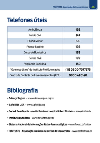 PROTESTE Associação de Consumidores 25
Telefones úteis
Ambulância 192
Polícia Civil 147
Polícia Militar 190
Pronto-Socorro 192
Corpo de Bombeiros 193
Defesa Civil 199
Vigilância Sanitária 150
“Queimou Ligue” do Instituto Pró Queimados (11) 0800-7077575
Centro de Controle de Envenenamentos (CCE) 0800 41 0148
Bibliografia
• Criança Segura – www.criancasegura.org.br
• Safe Kids USA – www.safekids.org
•Socied.BeneficenteIsraelitaBrasileiraHospitalAlbertEinstein–www.einstein.br
• Instituto Butantan – www.butantan.gov.br
•SistemaNacionaldeInformaçõesTóxicoFarmacológicas–www.fiocruz.br/sinitox
•PROTESTE-AssociaçãoBrasileiradeDefesadoConsumidor–www.proteste.org.br
 