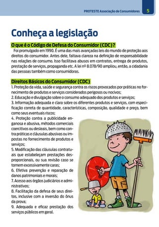 PROTESTE Associação de Consumidores 5
Conheça a legislação
O que é o Código de Defesa do Consumidor (CDC)?
Foi promulgado em 1990. É uma das mais avançadas leis do mundo de proteção aos
direitos do consumidor. Antes dele, faltava clareza na definição de responsabilidade
nas relações de consumo. Isso facilitava abusos em contratos, entrega de produtos,
prestação de serviços, propaganda etc. A lei nº 8.078/90 ampliou, então, a cidadania
das pessoas também como consumidoras.
Direitos Básicos do Consumidor (CDC)
1. Proteção da vida, saúde e segurança contra os riscos provocados por práticas no for-
necimento de produtos e serviços considerados perigosos ou nocivos;
2. Educação e divulgação sobre o consumo adequado dos produtos e serviços;
3. Informação adequada e clara sobre os diferentes produtos e serviços, com especi-
ficação correta de quantidade, características, composição, qualidade e preço, bem
como seus eventuais riscos;
4. Proteção contra a publicidade en-
ganosa e abusiva, métodos comerciais
coercitivos ou desleais, bem como con-
tra práticas e cláusulas abusivas ou im-
postas no fornecimento de produtos e
serviços;
5. Modificação das cláusulas contratu-
ais que estabeleçam prestações des-
proporcionais, ou sua revisão caso se
tornem excessivamente caras;
6. Efetiva prevenção e reparação de
danos patrimoniais e morais;
7. Acesso aos órgãos judiciários e admi-
nistrativos;
8. Facilitação da defesa de seus direi-
tos, inclusive com a inversão do ônus
da prova;
9. Adequada e eficaz prestação dos
serviços públicos em geral.
 