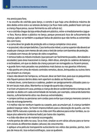 Cartilha de Acidentes Domésticos Infantis8
ma aresta para fora;
• na escolha do colchão para berço, o correto é que haja uma distância máxima de
dois dedos entre este e as laterais do berço (se ficar meio solto, poderá fazer com que
a criança fique presa, causar ferimento ou até sufocá-la);
•seocolchãochegardalojaembrulhadoemplástico,retire-oimediatamenteejogue-
-o fora. Nunca deixe o plástico no berço, porque provocará risco de sufocamento da
criança; aplica-se também a qualquer bolsa de plástico que não tenha as extremida-
des com furos;
• a cama deve ter grade de proteção até a criança completar cinco anos;
•sepossível,nãocomprebeliches.Casotenhaestemóvel,acamasuperiornãodeveráser
usada por crianças com menos de seis anos e terá de contar com barreiras de proteção;
• cuidado com mesas de tampo de vidro e espelhos;
• remova todos os móveis instáveis (que possam ser facilmente puxados,derrubados e
escalados) para área inacessível à criança. Além disso, atenção às cadeiras de balanço
e reclinadores, em que os dedos da criança possam ser esmagados ou ficarem presos;
• guarde itens mais pesados nas prateleiras mais baixas ou nas gavetas inferiores;
• não ponha em cima de móveis controles remotos, doces, brinquedos ou outros itens
que atraiam as crianças;
• baús não devem ter tampa ou, se houver, deve ser bem leve, para que os pequeninos
não fiquem presos dentro deles nem apertem os dedos ao fecharem;
• móveis leves, como bancos e cadeiras, podem ser perigosamente utilizados para su-
bir em locais mais altos. Mantenha-os longe do quarto das crianças;
•setiverumpianoemcasa,protejaacriançadedesceracidentalmenteatampaoude
prender os dedos em cada extremidade do teclado, por exemplo, colocando batentes
macios, suficientemente altos nas diversas extremidades;
• compre cortinas ou persianas sem cordas para evitar que crianças menores corram o
risco de estrangulamento;
• é melhor não ter nenhum tapete ou carpete, pois acumulam pó. A criança também
poderá tropeçar neles. Se forem imprescindíveis para a decoração do quarto, use mo-
delos 100% naturais e prenda-os no chão com fita adesiva para evitar tombos, ou co-
loque piso aderente (emborrachado) por baixo dos tapetes;
• o chão não deve ser de material escorregadio;
• evite portas de vidro na casa. Se as tiver, sinalize-as em várias alturas para se torna-
rem visíveis às diferentes idades (alturas) do crescimento;
• aplique uma película transparente autocolante nos vidros das janelas, portas, tam-
pos de mesa etc. Isso evitará estilhaços, caso se quebrem.
 