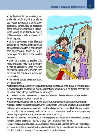 PROTESTE Associação de Consumidores 11
• certifique-se de que a criança, ao
andar de bicicleta, patins ou skate,
use roupas adequadas e tenha equi-
pamentos apropriados de proteção,
como capacetes, joelheiras e cotove-
leiras; assegure-se, também, que a
prática dessas atividades ocorra em
locaisseguros;
• piscinas devem ser protegidas por
cercas de, no mínimo, 1,5 m, que não
possam ser escaladas, e por portões
com cadeados ou travas de segu-
rança que dificultem o acesso dos
menores;
• alarmes e capas de piscina dão
mais proteção, mas não eliminam
o risco de acidentes. Esses recursos
devem ser usados em conjunto com
as cercas, sob constante supervisão
dos adultos;
• mantenha baldes e bacias vazios,
em locais altos;
•otanquederoupasdeveterfixaçãoadequada.Alémdisso,evitedeixá-locheiodeágua;
• esvazie baldes, banheiras e piscinas infantis depois do uso e os guarde sempre vira-
dos para baixo e longe do alcance das crianças;
• cisternas, tonéis, poços e outros reservatórios domésticos devem ser trancados ou
ter proteção que impeça “mergulhos”;
• evite brinquedos e outros atrativos próximos às piscinas e reservatórios de água;
• boias e outros equipamentos infláveis transmitem uma falsa segurança. Eles podem
estourar,virar a qualquer momento e ser levados pela correnteza.O ideal é que a crian-
ça use colete salva-vidas quando estiver em embarcações, próxima a rios, represas,
mares, lagos e piscinas, e ao praticar esportes aquáticos;
• oriente a criança a não nadar sozinha, a respeitar as placas de proibição nas praias, a
não brincar de “empurrar” dentro d’água nem simular afogamento.;
•sópermitaqueascriançasempinempipasemcamposabertos,comboavisibilidade,
em local sem fios nem postes de eletricidade. Oriente-as quanto aos riscos do uso do
cerol e de retirar a pipa que fique enroscada na rede elétrica.
4
 