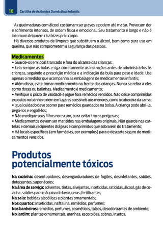 Cartilha de Acidentes Domésticos Infantis
16
As queimaduras com álcool costumam ser graves e podem até matar. Provocam dor
e sofrimento intensos, de ordem física e emocional. Seu tratamento é longo e não é
incomum deixarem cicatrizes pelo corpo.
Há diversos produtos de limpeza que substituem o álcool, bem como para uso em
queima, que não comprometem a segurança das pessoas.
Medicamentos
• Guarde-os em local trancado e fora do alcance das crianças;
• Leia sempre as bulas e siga corretamente as instruções antes de administrá-los às
crianças, seguindo a prescrição médica e a indicação da bula para peso e idade. Use
apenas o medidor que acompanha as embalagens de medicamentos infantis;
• Além disso, evite tomar medicamento na frente das crianças. Nunca se refira a eles
como doces ou balinhas. Medicamento é medicamento;
• Verifique o prazo de validade e jogue fora remédios vencidos. Não deixe comprimidos
expostosnobanheironememlugaresacessíveisaosmenores,comoacabeceiradacama;
•Igualcuidadodeveocorrerpararemédiosguardadosnabolsa.Acriançapodeabri-la,
pegá-los e engoli-los;
• Não medique seus filhos no escuro, para evitar trocas perigosas;
• Medicamentos devem ser mantidos nas embalagens originais. Não guarde nas car-
telas e demais recipientes drágeas e comprimidos que sobrarem do tratamento;
• Há locais específicos (em farmácias, por exemplos) para o descarte seguro de medi-
camentos vencidos.
Produtos 							
potencialmente tóxicos
Na cozinha: desentupidores, desengorduradores de fogões, desinfetantes, sabões,
detergentes, saponáceos;
Naáreadeserviço:solventes,tintas,alvejantes,inseticidas,raticidas,álcool,gásdeco-
zinha, sabões para máquina de lavar,ceras,fertilizantes;
Na sala: bebidas alcoólicas e plantas ornamentais;
Nos quartos: inseticidas, naftalina, remédios, perfumes;
Nosbanheiros: remédios,perfumes,cosméticos,talcos,desodorizantes de ambiente;
No jardim: plantas ornamentais, aranhas, escorpiões, cobras, insetos.
 