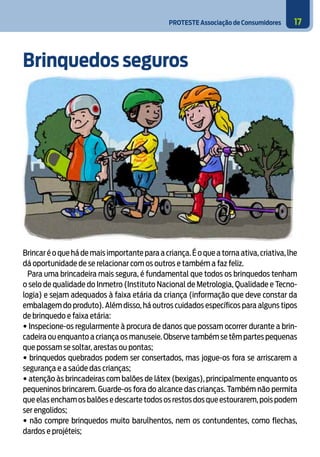 PROTESTE Associação de Consumidores 17
Brinquedos seguros
Brincar é o que há de mais importante para a criança.É o que a torna ativa,criativa,lhe
dá oportunidade de se relacionar com os outros e também a faz feliz.
Para uma brincadeira mais segura, é fundamental que todos os brinquedos tenham
o selo de qualidade do Inmetro (Instituto Nacional de Metrologia, Qualidade e Tecno-
logia) e sejam adequados à faixa etária da criança (informação que deve constar da
embalagem do produto). Além disso, há outros cuidados específicos para alguns tipos
de brinquedo e faixa etária:
• Inspecione-os regularmente à procura de danos que possam ocorrer durante a brin-
cadeira ou enquanto a criança os manuseie. Observe também se têm partes pequenas
que possam se soltar, arestas ou pontas;
• brinquedos quebrados podem ser consertados, mas jogue-os fora se arriscarem a
segurança e a saúde das crianças;
• atenção às brincadeiras com balões de látex (bexigas), principalmente enquanto os
pequeninos brincarem. Guarde-os fora do alcance das crianças. Também não permita
que elas encham os balões e descarte todos os restos dos que estourarem,pois podem
ser engolidos;
• não compre brinquedos muito barulhentos, nem os contundentes, como flechas,
dardos e projéteis;
6
 