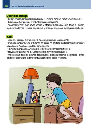 Cartilha de Acidentes Domésticos Infantis
20
Quarto da criança
• Berços e demais móveis (ver páginas 7 e 8, “Como escolher móveis e decoração”);
• Brinquedos (ver páginas 17 e 18, “Brinquedos seguros”);
• Vaso sanitário: os mais novos podem se afogar em apenas 2,5 cm de água. Por isso,
mantenha a tampa fechada e não deixe as crianças brincarem sozinhas no banheiro.
Sala
• Janelas e sacadas (ver página 10, “Janelas, escadas e corredores”);
• Escadas: use portões de segurança no topo e no pé das escadas (mais informações
na página 10, “Janelas, escadas e corredores”);
• Tomadas (ver página 9, “Instalações elétricas e eletrodomésticos”);
• Móveis (ver páginas 7 e 8, “Como escolher móveis e decoração”);
• Objetos: não deixe ao alcance dos pequenos bibelôs atraentes e perigosos (princi-
palmente os de vidro) e itens pontiagudos (como porta-retratos).
7
 
