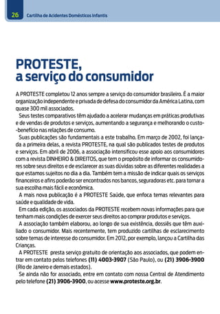 Cartilha de Acidentes Domésticos Infantis
26
PROTESTE,
a serviço do consumidor
A PROTESTE completou 12 anos sempre a serviço do consumidor brasileiro. É a maior
organização independente e privada de defesa do consumidor da América Latina,com
quase 300 mil associados.
Seus testes comparativos têm ajudado a acelerar mudanças em práticas produtivas
e de vendas de produtos e serviços, aumentando a segurança e melhorando o custo-
-benefício nas relações de consumo.
Suas publicações são fundamentais a este trabalho. Em março de 2002, foi lança-
da a primeira delas, a revista Proteste, na qual são publicados testes de produtos
e serviços. Em abril de 2006, a associação intensificou esse apoio aos consumidores
com a revista DINHEIRO & DIREITOS, que tem o propósito de informar os consumido-
res sobre seus direitos e de esclarecer as suas dúvidas sobre as diferentes realidades a
que estamos sujeitos no dia a dia. Também tem a missão de indicar quais os serviços
financeiros e afins poderão ser encontrados nos bancos, seguradoras etc. para tornar a
sua escolha mais fácil e econômica.
A mais nova publicação é a PROTESTE Saúde, que enfoca temas relevantes para
saúde e qualidade de vida.
Em cada edição, os associados da Proteste recebem novas informações para que
tenham mais condições de exercer seus direitos ao comprar produtos e serviços.
A associação também elaborou, ao longo de sua existência, dossiês que têm auxi-
liado o consumidor. Mais recentemente, tem produzido cartilhas de esclarecimento
sobre temas de interesse do consumidor. Em 2012, por exemplo, lançou a Cartilha das
Crianças.
A PROTESTE presta serviço gratuito de orientação aos associados, que podem en-
trar em contato pelos telefones (11) 4003-3907 (São Paulo), ou (21) 3906-3900
(Rio de Janeiro e demais estados).
Se ainda não for associado, entre em contato com nossa Central de Atendimento
pelo telefone (21) 3906-3900, ou acesse www.proteste.org.br.
 