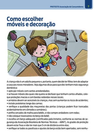 PROTESTE Associação de Consumidores 7
Como escolher
móveis e decoração
A criança não é um adulto pequeno e,portanto,quem decide ter filhos tem de adaptar
acasaaosnovosmoradores.Vejaalgumasdicasparaqueelestenhammaissegurança
doméstica:
• opte por móveis com cantos arredondados;
• se houver móveis dos quais não queira se desfazer que tenham cantos afiados, colo-
que proteções macias e com bordas redondas nesses locais;
• armários devem ser acessíveis às crianças,mas sem aumentar os riscos de acidentes;
• instale prateleiras longe das camas;
• verifique a qualidade das maçanetas das portas (crianças podem ficar trancadas
acidentalmente em cômodos e armários);
• prefira cercados de malha para bebês, e não compre andadores com rodas;
• não coloque travesseiros no berço do bebê;
• escolha um berço adequado (certificados pelo Inmetro, conforme as normas de se-
gurança da Associação Brasileira de Normas Técnicas – ABNT). As grades de proteção
devem estar fixas e não ter mais que 5 cm de distância entre elas;
• verifique se todos os parafusos e ajustes do berço estão bem apertados, sem nenhu-
 