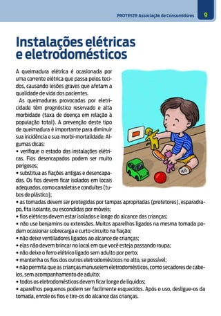 PROTESTE Associação de Consumidores 9
Instalações elétricas
e eletrodomésticos
A queimadura elétrica é ocasionada por
uma corrente elétrica que passa pelos teci-
dos, causando lesões graves que afetam a
qualidade de vida dos pacientes.
As queimaduras provocadas por eletri-
cidade têm prognóstico reservado e alta
morbidade (taxa de doença em relação à
população total). A prevenção deste tipo
de queimadura é importante para diminuir
sua incidência e sua morbi-mortalidade. Al-
gumas dicas:
• verifique o estado das instalações elétri-
cas. Fios desencapados podem ser muito
perigosos;
• substitua as fiações antigas e desencapa-
das. Os fios devem ficar isolados em locais
adequados,comocanaletaseconduítes(tu-
bos de plástico);
• as tomadas devem ser protegidas por tampas apropriadas (protetores), esparadra-
po, fita isolante, ou escondidas por móveis;
• fios elétricos devem estar isolados e longe do alcance das crianças;
• não use benjamins ou extensões. Muitos aparelhos ligados na mesma tomada po-
dem ocasionar sobrecarga e curto-circuito na fiação;
• não deixe ventiladores ligados ao alcance de crianças;
• elas não devem brincar no local em que você esteja passando roupa;
• não deixe o ferro elétrico ligado sem adulto por perto;
• mantenha os fios dos outros eletrodomésticos no alto, se possível;
•nãopermitaqueascriançasmanuseiemeletrodomésticos,comosecadoresdecabe-
los, sem acompanhamento de adulto;
• todos os eletrodomésticos devem ficar longe de líquidos;
• aparelhos pequenos podem ser facilmente esquecidos. Após o uso, desligue-os da
tomada, enrole os fios e tire-os do alcance das crianças.
3
 