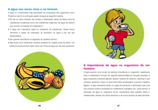 20 21
A água nos seres vivos e no homem
A água é o componente mais abundante na composição dos organismos vivos.
Podemos resumir os principais papéis da água da seguinte maneira:
• Por ser um ótimo solvente, ela constitui o dispersaste, dentro da célula, tanto de
substâncias inorgânicas como nas substâncias orgânicas. Na água da célula é
que ocorrem as reações do metabolismo.
• A água tem importante papel no transporte de substâncias. Dessa forma,
alimentos e gases de respiração se dissolvem na água e por ela são
transportados.
• Tem grande importância na regulação do equilíbrio térmico.
• Age ainda como lubrificante, estando presente em regiões onde há atritos. Um
adulto (humano) precisa ingerir cerca de 3 litros de água por dia para sobreviver.
A importância da água no organismo do ser
humano
A água assume uma função de extrema importância no organismo, assentando
todo o metabolismo humano em reações desenvolvidas em soluções aquosas. A
água transporta nutrientes (glicose, lipídios, hidratos de carbono, vitaminas e sais
minerais), ajudando a repor os níveis diminuídos de glicogênio muscular e hepático
(fígado). A água representa ainda um papel de transporte e eliminação pela urina
dos produtos tóxicos resultantes do metabolismo energético (ex.: ácido láctico). A
admissão de água no organismo faz-se naturalmente pela ingestão direta e,
indiretamente, através dos vários alimentos e de outros líquidos da dieta alimentar.
 