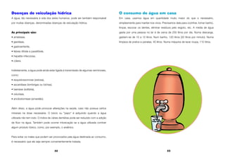 22 23
Doenças de veiculação hídrica
A água, tão necessária à vida dos seres humanos, pode ser também responsável
por muitas doenças, denominadas doenças de veiculação hídrica.
As principais são:
• amebíase,
• giardíase,
• gastroenterite,
• febres tifóide e paratifóide,
• hepatite infecciosa,
• cólera.
Indiretamente, a água pode ainda estar ligada à transmissão de algumas verminoses,
como:
• esquistossomose (xistosa),
• ascaridíase (lombrigas ou bichas),
• taeníase (solitária),
• oxiuríase,
• ancilostomíase (amarelão).
Além disso, a água pode provocar alterações na saúde, caso não possua certos
minerais na dose necessária. O bócio ou "papo" é adquirido quando a água
utilizada não tem iodo. O índice de cáries dentárias pode ser reduzido com a adição
de flúor na água. Também pode ocorrer intoxicação se a água utilizada contiver
algum produto tóxico, como, por exemplo, o arsênico.
Para evitar os males que podem ser provocados pela água destinada ao consumo,
é necessário que ela seja sempre convenientemente tratada.
O consumo de água em casa
Em casa, usamos água em quantidade muito maior do que o necessário,
simplesmente para manter-nos vivos. Precisamos dela para cozinhar, tomar banho,
limpar, escovar os dentes, eliminar resíduos pelo esgoto, etc. A média de água
gasta por uma pessoa no lar é de cerca de 250 litros por dia. Numa descarga,
gastam-se de 10 a 12 litros. Num banho, 120 litros (20 litros por minuto). Numa
limpeza de pratos e panelas, 40 litros. Numa máquina de lavar roupa, 110 litros.
 