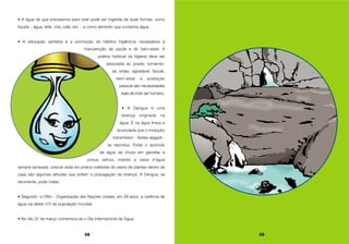 28
• A água de que precisamos para viver pode ser ingerida de duas formas: como
líquido - água, leite, chá, café, etc. - e como alimento que contenha água.
• A educação sanitária é a promoção de hábitos higiênicos necessários à
manutenção da saúde e do bem-estar. A
prática habitual da higiene deve ser
associada ao prazer, tornando-
se, então, agradável. Saúde,
bem-estar e aceitação
pessoal são necessidades
reais de todo ser humano.
• A Dengue é uma
doença originada na
água. É na água limpa e
acumulada que o mosquito
transmissor - Aedes aegypti -
se reproduz. Evitar o acúmulo
de água da chuva em garrafas e
pneus velhos, manter a caixa d’água
sempre tampada, colocar areia em pratos coletores de vasos de plantas dentro de
casa são algumas atitudes que evitam a propagação da doença. A Dengue, se
recorrente, pode matar.
• Segundo a ONU - Organização das Nações Unidas, em 28 anos, a carência de
água vai afetar 2/3 da população mundial.
• No dia 22 de março comemora-se o Dia Internacional da Água.
29
 