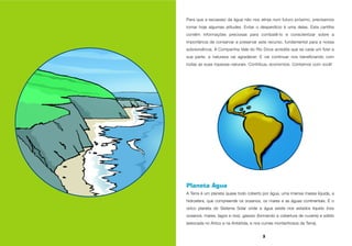 3
Planeta Água
A Terra é um planeta quase todo coberto por água, uma imensa massa líquida, a
hidrosfera, que compreende os oceanos, os mares e as águas continentais. É o
único planeta do Sistema Solar onde a água existe nos estados líquido (nos
oceanos, mares, lagos e rios), gasoso (formando a cobertura de nuvens) e sólido
(estocada no Ártico e na Antártida, e nos cumes montanhosos da Terra).
Para que a escassez da água não nos atinja num futuro próximo, precisamos
tomar hoje algumas atitudes. Evitar o desperdício é uma delas. Esta cartilha
contém informações preciosas para combatê-lo e conscientizar sobre a
importância de conservar e preservar este recurso, fundamental para a nossa
sobrevivência. A Companhia Vale do Rio Doce acredita que se cada um fizer a
sua parte, a natureza vai agradecer. E vai continuar nos beneficiando com
todas as suas riquezas naturais. Contribua, economize. Contamos com você!
 