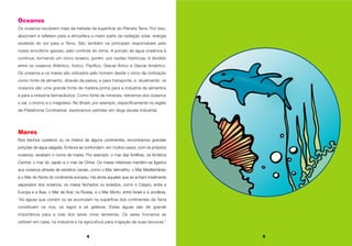 4 5
Oceanos
Os oceanos recobrem mais da metade da superfície do Planeta Terra. Por isso,
absorvem e refletem para a atmosfera a maior parte da radiação solar, energia
recebida do sol para a Terra. São também os principais responsáveis pelo
nosso envoltório gasoso, pelo controle do clima. A porção de água oceânica é
contínua, formando um único oceano, porém, por razões históricas, é dividido
entre os oceanos Atlântico, Índico, Pacífico, Glacial Ártico e Glacial Antártico.
Os oceanos e os mares são utilizados pelo homem desde o início da civilização
como fonte de alimento, através da pesca, e para transporte, e, atualmente, os
oceanos são uma grande fonte de matéria-prima para a indústria de alimentos
e para a indústria farmacêutica. Como fonte de minerais, retiramos dos oceanos
o sal, o bromo e o magnésio. No Brasil, por exemplo, especificamente na região
da Plataforma Continental, exploramos petróleo em larga escala industrial.
Mares
Nos trechos costeiros ou no interior de alguns continentes, encontramos grandes
porções de água salgada. Embora se confundam, em muitos casos, com os próprios
oceanos, recebem o nome de mares. Por exemplo: o mar das Antilhas, na América
Central, o mar do Japão e o mar da China. Os mares interiores mantêm-se ligados
aos oceanos através de estreitos canais, como o Mar Vermelho, o Mar Mediterrâneo
e o Mar do Norte do continente europeu. Há ainda aqueles que se acham totalmente
separados dos oceanos, os mares fechados ou isolados, como o Cáspio, entre a
Europa e a Ásia, o Mar de Aral, na Rússia, e o Mar Morto, entre Israel e a Jordânia.
“As águas que correm ou se acumulam na superfície dos continentes da Terra
constituem os rios, os lagos e as geleiras. Estas águas são de grande
importância para a vida dos seres vivos terrestres. Os seres humanos as
utilizam em casa, na indústria e na agricultura para irrigação de suas lavouras.”
 