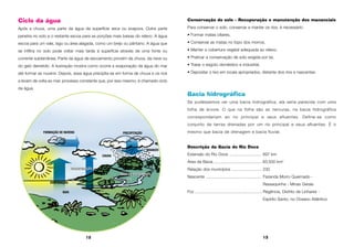 12 13
Ciclo da água
Após a chuva, uma parte da água da superfície seca ou evapora. Outra parte
penetra no solo e o restante escoa para as porções mais baixas do relevo. A água
escoa para um vale, lago ou área alagada, como um brejo ou pântano. A água que
se infiltra no solo pode voltar mais tarde à superfície através de uma fonte ou
corrente subterrânea. Parte da água de escoamento provém da chuva, da neve ou
do gelo derretido. A ilustração mostra como ocorre a evaporação da água do mar
até formar as nuvens. Depois, essa água precipita-se em forma de chuva e os rios
a levam de volta ao mar, processo constante que, por isso mesmo, é chamado ciclo
da água.
Conservação do solo – Recuperação e manutenção dos mananciais
Para conservar o solo, conservar e manter os rios, é necessário:
• Formar matas ciliares,
• Conservar as matas no topo dos morros,
• Manter a cobertura vegetal adequada ao relevo,
• Praticar a conservação de solo exigida por lei,
• Tratar o esgoto doméstico e industrial,
• Depositar o lixo em locais apropriados, distante dos rios e nascentes.
Bacia hidrográfica
Se pudéssemos ver uma bacia hidrográfica, ela seria parecida com uma
folha de árvore. O que na folha são as nervuras, na bacia hidrográfica
corresponderiam ao rio principal e seus afluentes. Define-se como
conjunto de terras drenadas por um rio principal e seus afluentes. É o
mesmo que bacia de drenagem e bacia fluvial.
Descrição da Bacia do Rio Doce
Extensão do Rio Doce ............................ 897 km
Área da Bacia ......................................... 83.500 km2
Relação dos municípios .......................... 230
Nascente ................................................ Fazenda Morro Queimado -
Ressaquinha - Minas Gerais
Foz .......................................................... Regência, Distrito de Linhares -
Espírito Santo, no Oceano Atlântico
FORMAÇÃO DE NUVENS
EVAPORAÇÃO
MAR
RIORIO
TRANSPIRAÇÃOTRANSPIRAÇÃO
CHUVA
GRANIZO
PRECIPITAÇÃO
ÁGUA DE ESCOAMENTOÁGUA DE ESCOAMENTO
 