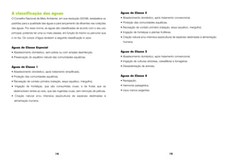 14 15
A classificação das águas
O Conselho Nacional de Meio Ambiente, em sua resolução 020/86, estabelece os
padrões para a qualidade das águas e para lançamento de efluentes nas coleções
das águas. Por essa norma, as águas são classificadas de acordo com o seu uso
principal, podendo ter uma ou mais classes, em função do trecho ou percurso que
o rio faz. Os cursos d’água recebem a seguinte classificação e usos:
Águas de Classe Especial
• Abastecimento doméstico, sem prévia ou com simples desinfecção.
• Preservação do equilíbrio natural das comunidades aquáticas.
Águas de Classe 1
• Abastecimento doméstico, após tratamento simplificado.
• Proteção das comunidades aquáticas.
• Recreação de contato primário (natação, esqui aquático, mergulho).
• Irrigação de hortaliças, que são consumidas cruas, e de frutas que se
desenvolvem rentes ao solo, que são ingeridas cruas, sem remoção de película.
• Criação natural e/ou intensiva (aqüicultura) de espécies destinadas à
alimentação humana.
Águas de Classe 2
• Abastecimento doméstico, após tratamento convencional.
• Proteção das comunidades aquáticas.
• Recreação de contato primário (natação, esqui aquático, mergulho).
• Irrigação de hortaliças e plantas frutíferas.
• Criação natural e/ou intensiva (aqüicultura) de espécies destinadas à alimentação
humana.
Águas de Classe 3
• Abastecimento doméstico, após tratamento convencional.
• Irrigação de culturas arbóreas, cerealíferas e forrageiras.
• Dessedentação de animais.
Águas de Classe 4
• Navegação.
• Harmonia paisagística.
• Usos menos exigentes.
 