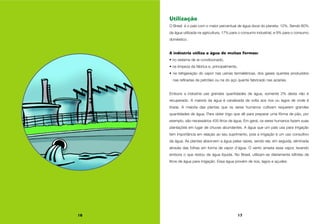 16 17
Utilização
O Brasil é o país com o maior percentual de água doce do planeta: 12%. Sendo 60%
da água utilizada na agricultura, 17% para o consumo industrial, e 9% para o consumo
doméstico.
A indústria utiliza a água de muitas formas:
• no sistema de ar-condicionado,
• na limpeza da fábrica e, principalmente,
• na refrigeração do vapor nas usinas termelétricas, dos gases quentes produzidos
nas refinarias de petróleo ou na do aço quente fabricado nas aciarias.
Embora a indústria use grandes quantidades de água, somente 2% desta não é
recuperado. A maioria da água é canalizada de volta aos rios ou lagos de onde é
tirada. A maioria das plantas que os seres humanos cultivam requerem grandes
quantidades de água. Para obter trigo que dê para preparar uma fôrma de pão, por
exemplo, são necessários 435 litros de água. Em geral, os seres humanos fazem suas
plantações em lugar de chuvas abundantes. A água que um país usa para irrigação
tem importância em relação ao seu suprimento, pois a irrigação é um uso consultivo
da água. As plantas absorvem a água pelas raízes, sendo ela, em seguida, eliminada
através das folhas em forma de vapor d’água. O vento arrasta esse vapor, levando
embora o que restou da água líquida. No Brasil, utilizam-se diariamente bilhões de
litros de água para irrigação. Essa água provém de rios, lagos e açudes.
 