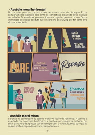 - Assédio moral horizontal
Ocorre entre pessoas que pertencem ao mesmo nível de hierarquia. É um
comportamento instigado pelo clima de competição exagerado entre colegas
de trabalho. O assediador promove liderança negativa perante os que fazem
intimidação ao colega, conduta que se aproxima do bullying, por ter como alvo
vítimas vulneráveis.
- Assédio moral misto
Consiste na acumulação do assédio moral vertical e do horizontal. A pessoa é
assediada por superiores hierárquicos e também por colegas de trabalho. Em
geral, a iniciativa da agressão começa sempre com um autor, fazendo com que os
demais acabem seguindo o mesmo comportamento.
10
 