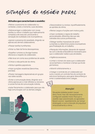 Atitudesquecaracterizamoassédio:
- Retirar a autonomia do colaborador ou
contestar, a todo o momento, suas decisões;
- Sobrecarregar o colaborador com novas
tarefas ou retirar o trabalho que habitualmente
competia a ele executar, provocando a
sensação de inutilidade e de incompetência;
- Ignorar a presença do assediado, dirigindo-se
apenas aos demais colaboradores;
- Passar tarefas humilhantes;
- Gritar ou falar de forma desrespeitosa;
- Espalhar rumores ou divulgar boatos
ofensivos a respeito do colaborador;
- Não levar em conta seus problemas de saúde;
- Criticar a vida particular da vítima;
- Atribuir apelidos pejorativos;
- Impor punições vexatórias (dancinhas,
prendas);
- Postar mensagens depreciativas em grupos
nas redes sociais;
- Evitar a comunicação direta, dirigindo-se à
vítima apenas por e-mail, bilhetes ou terceiros
e outras formas de comunicação indireta;
- Isolar fisicamente o colaborador para que não
haja comunicação com os demais colegas;
- Desconsiderar ou ironizar, injustificadamente,
as opiniões da vítima;
- Retirar cargos e funções sem motivo justo;
- Impor condições e regras de trabalho
personalizadas, diferentes das que são
cobradas dos outros profissionais;
- Delegar tarefas impossíveis de serem
cumpridas ou determinar prazos incompatíveis
para finalização de um trabalho;
- Manipular informações, deixando de repassá-
las com a devida antecedência necessária para
que o colaborador realize suas atividades;
- Vigilância excessiva;
- Limitar o número de vezes que o colaborador
vai ao banheiro e monitorar o tempo que lá ele
permanece;
- Advertir arbitrariamente; e
- Instigar o controle de um colaborador por
outro, criando um controle fora do contexto da
estrutura hierárquica, para gerar desconfiança e
evitar a solidariedade entre colegas.
situações e assé io moral
Atenção!
Situações isoladas podem causar
dano moral, mas não necessariamente
configuram assédio moral. Para que o
assédio seja caracterizado, as agressões
devem ocorrer repetidamente, por tempo
prolongado, e com a intenção de prejudicar
emocionalmente a vítima.
11
 
