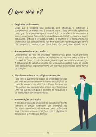 - Exigências profissionais
Exigir que o trabalho seja cumprido com eficiência e estimular o
cumprimento de metas não é assédio moral. Toda atividade apresenta
certo grau de imposição a partir da definição de tarefas e de resultados a
serem alcançados. No cotidiano do ambiente de trabalho, é natural existir
cobranças, críticas e avaliações sobre o trabalho e o comportamento
profissional dos colaboradores. Por isso, eventuais reclamações por tarefa
não cumprida ou realizada com displicência não configuram assédio moral.
- Aumento do volume de trabalho
Dependendo do tipo de atividade desenvolvida, pode haver períodos
de maior volume de trabalho. A realização de serviço extraordinário é
possível, se dentro dos limites da legislação e por necessidade de serviço.
A sobrecarga de trabalho só pode ser vista como assédio moral se usada
para desqualificar especificamente um indivíduo ou se usada como forma
de punição.
- Uso de mecanismos tecnológicos de controle
Para gerir o quadro de pessoal, as organizações cada
vez mais se utilizam de mecanismos tecnológicos de
controle, como ponto eletrônico. Essas ferramentas
não podem ser consideradas meios de intimidação,
uma vez que servem para o controle da frequência e
da assiduidade dos colaboradores.
- Más condições de trabalho
A condição física do ambiente de trabalho (ambiente
pequeno e pouco iluminado, por exemplo) não
representa assédio moral, a não ser que o profissional
seja colocado nessas condições com o objetivo de
desmerecê-lo frente aos demais.
O que não é?
12
 