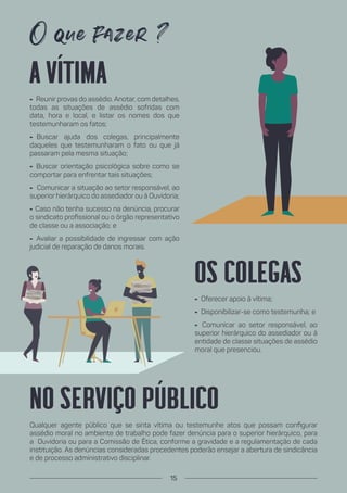 Os colegas
- Oferecer apoio à vítima;
- Disponibilizar-se como testemunha; e
- Comunicar ao setor responsável, ao
superior hierárquico do assediador ou à
entidade de classe situações de assédio
moral que presenciou.
A vítima
- Reunir provas do assédio. Anotar, com detalhes,
todas as situações de assédio sofridas com
data, hora e local, e listar os nomes dos que
testemunharam os fatos;
- Buscar ajuda dos colegas, principalmente
daqueles que testemunharam o fato ou que já
passaram pela mesma situação;
- Buscar orientação psicológica sobre como se
comportar para enfrentar tais situações;
- Comunicar a situação ao setor responsável, ao
superior hierárquico do assediador ou à Ouvidoria;
- Caso não tenha sucesso na denúncia, procurar
o sindicato profissional ou o órgão representativo
de classe ou a associação; e
- Avaliar a possibilidade de ingressar com ação
judicial de reparação de danos morais.
No serviço público
Qualquer agente público que se sinta vítima ou testemunhe atos que possam configurar
assédio moral no ambiente de trabalho pode fazer denúncia para o superior hierárquico, para
a Ouvidoria ou para a Comissão de Ética, conforme a gravidade e a regulamentação de cada
instituição. As denúncias consideradas procedentes poderão ensejar a abertura de sindicância
e de processo administrativo disciplinar.
15
 