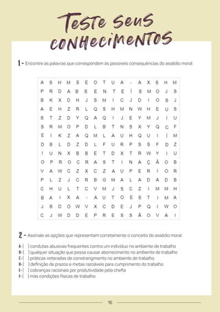 2 - Assinale as opções que representam corretamente o conceito de assédio moral:
a- ( ) condutas abusivas frequentes contra um indivíduo no ambiente de trabalho
b- ( ) qualquer situação que possa causar aborrecimento no ambiente de trabalho
c- ( ) práticas reiteradas de constrangimento no ambiente de trabalho
d- ( ) definição de prazos e metas razoáveis para cumprimento do trabalho
e- ( ) cobranças racionais por produtividade pela chefia
f- ( ) más condições físicas de trabalho
1 - Encontre as palavras que correspondem às possíveis consequências do assédio moral:
Teste seus
conhecimentos
16
 