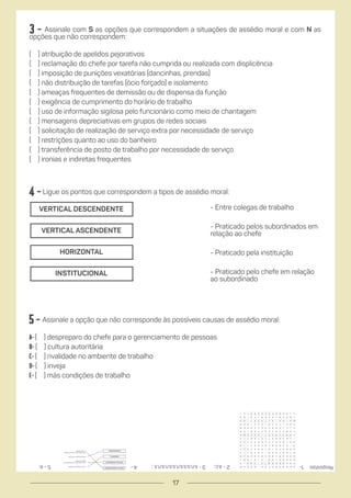 4 -Ligue os pontos que correspondem a tipos de assédio moral:
5 - Assinale a opção que não corresponde às possíveis causas de assédio moral:
a- ( ) despreparo do chefe para o gerenciamento de pessoas
b- ( ) cultura autoritária
C- ( ) rivalidade no ambiente de trabalho
D- ( ) inveja
E- ( ) más condições de trabalho
- Entre colegas de trabalho
- Praticado pelos subordinados em
relação ao chefe
- Praticado pela instituição
- Praticado pelo chefe em relação
ao subordinado
Respostas:
VERTICAL DESCENDENTE
VERTICAL ASCENDENTE
HORIZONTAL
INSTITUCIONAL
3 - Assinale com S as opções que correspondem a situações de assédio moral e com N as
opções que não correspondem:
( ) atribuição de apelidos pejorativos
( ) reclamação do chefe por tarefa não cumprida ou realizada com displicência
( ) imposição de punições vexatórias (dancinhas, prendas)
( ) não distribuição de tarefas (ócio forçado) e isolamento
( ) ameaças frequentes de demissão ou de dispensa da função
( ) exigência de cumprimento do horário de trabalho
( ) uso de informação sigilosa pelo funcionário como meio de chantagem
( ) mensagens depreciativas em grupos de redes sociais
( ) solicitação de realização de serviço extra por necessidade de serviço
( ) restrições quanto ao uso do banheiro
( ) transferência de posto de trabalho por necessidade de serviço
( ) ironias e indiretas frequentes
2
-
a,c;
4
- 1-
3
-
s,n,s,s,s,n,s,s,n,s,n,s
;
5
-
e;
17
 