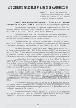 ATO CONJUNTO TST.CSJT.GP No
8, DE 21 DE MARÇO DE 2019
Institui a Política de Prevenção e
Combate ao Assédio Moral no Tribunal
Superior do Trabalho e no Conselho
Superior da Justiça do Trabalho.
O PRESIDENTE DO TRIBUNAL SUPERIOR DO TRABALHO e do CONSELHO
SUPERIOR DAJUSTIÇADOTRABALHO, no uso de suas atribuições legais e regimentais,
considerando o fundamento da dignidade da pessoa humana e do valor
social do trabalho, bem como o direito à saúde, ao trabalho e à honra, previstos nos
arts. 1º, incs. III e IV, 5º, inc. X, e 6º da Constituição da República;
considerando que o art. 186 do Código Civil dispõe que aquele que, por
ação ou omissão voluntária, negligência ou imprudência, violar direito e causar dano a
outrem, ainda que exclusivamente moral, comete ato ilícito;
considerando que são deveres do servidor público, entre outros, manter
conduta compatível com a moralidade administrativa, tratar as pessoas com urbanidade
e ser leal às instituições a que servir (art. 116, incs. II, IX e XI, da Lei nº 8.112/1990);
considerando a diretriz contida na Seção V - Da Valorização e do Ambiente
de Trabalho - da Resolução CNJ n° 240, de 9 de setembro de 2016, que recomenda, no
seu inc. XII do art. 8º, que sejam instituídas regras de conduta ética e realizadas ações
de prevenção e combate a mecanismos, gestão e atitudes que favoreçam o assédio ou
o desrespeito aos valores profissionais do serviço público judiciário e da magistratura;
considerando a diretriz estabelecida no inc. IV do art. 21 do Ato Conjunto
CSJT.TST.GP n° 24, de 13 de novembro de 2014, que recomenda expressamente, no
atinente às práticas internas de trabalho, a adoção de políticas voltadas à prevenção e
ao enfrentamento do assédio moral, de forma a garantir relações de trabalho nas quais
predominem a dignidade, o respeito e os direitos do cidadão;
considerando que promoveravalorização das pessoas, agircom honestidade,
probidade, integridade e credibilidade em todas as suas ações e relações, bem como
atuar com responsabilidade socioambiental são valores da Justiça do Trabalho, a teor
do Plano Estratégico 2015/2020, aprovado pela Resolução CSJT nº 145/2014, de 2 de
dezembro de 2014, alterada pela Resolução CSJT nº 210/2017, de 24 de novembro de
2017;
considerando a Resolução do CSJT nº 141, de 26 de setembro de 2014,
que dispõe sobre as diretrizes para a realização de ações de promoção da saúde
ocupacional e de prevenção de riscos e doenças relacionadas ao trabalho no âmbito da
Justiça do Trabalho de 1º e 2º graus;
considerando o disposto no Ato Conjunto TST.CSJT.GP nº 20, de 12 de junho
de 2018, que instituiu o Comitê de Combate ao Assédio Moral no âmbito do Tribunal
Superior do Trabalho e do Conselho Superior da Justiça do Trabalho,
18
 