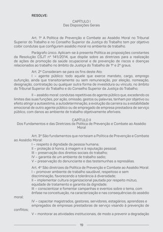 RESOLVE:
CAPÍTULO I
Das Disposições Gerais
Art. 1º A Política de Prevenção e Combate ao Assédio Moral no Tribunal
Superior do Trabalho e no Conselho Superior da Justiça do Trabalho tem por objetivo
coibir condutas que configurem assédio moral no ambiente de trabalho.
Parágrafo único. Aplicam-se à presente Política as proposições constantes
da Resolução CSJT nº 141/2014, que dispõe sobre as diretrizes para a realização
de ações de promoção da saúde ocupacional e de prevenção de riscos e doenças
relacionados ao trabalho no âmbito da Justiça do Trabalho de 1º e 2º graus.
Art. 2º Consideram-se para os fins deste Ato:
I – agente público: todo aquele que exerce mandato, cargo, emprego
oufunção, ainda que transitoriamente ou sem remuneração, por eleição, nomeação,
designação, contratação ou qualquer outra forma de investidura ou vínculo, no âmbito
do Tribunal Superior do Trabalho e do Conselho Superior da Justiça do Trabalho;
II – assédio moral: condutas repetitivas do agente público que, excedendo os
limites das suas funções, por ação, omissão, gestos ou palavras, tenham por objetivo ou
efeito atingir a autoestima, a autodeterminação, a evolução da carreira ou a estabilidade
emocional de outro agente público ou de empregado de empresa prestadora de serviço
público, com danos ao ambiente de trabalho objetivamente aferíveis.
CAPÍTULO II
Dos Fundamentos e das Diretrizes da Política de Prevenção e Combate ao Assédio
Moral
Art. 3º São fundamentos que norteiam a Política de Prevenção e Combate
ao Assédio Moral:
I – respeito à dignidade da pessoa humana;
II – proteção à honra, à imagem e à reputação pessoal;
III – preservação dos direitos sociais do trabalho;
IV – garantia de um ambiente de trabalho sadio;
V – preservação do denunciante e das testemunhas a represálias.
Art. 4º São diretrizes da Política de Prevenção e Combate ao Assédio Moral:
I – promover ambiente de trabalho saudável, respeitoso e sem
discriminação, favorecendo a tolerância à diversidade;
II – implementar cultura organizacional pautada por respeito mútuo,
equidade de tratamento e garantia da dignidade;
III – conscientizar e fomentar campanhas e eventos sobre o tema, com
ênfase na conceituação, na caracterização e nas consequências do assédio
moral;
IV – capacitar magistrados, gestores, servidores, estagiários, aprendizes e
empregados de empresas prestadoras de serviço visando à prevenção de
conflitos;
V – monitorar as atividades institucionais, de modo a prevenir a degradação
19
 