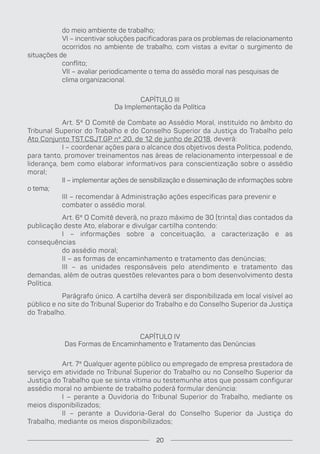 do meio ambiente de trabalho;
VI – incentivar soluções pacificadoras para os problemas de relacionamento
ocorridos no ambiente de trabalho, com vistas a evitar o surgimento de
situações de
conflito;
VII – avaliar periodicamente o tema do assédio moral nas pesquisas de
clima organizacional.
CAPÍTULO III
Da Implementação da Política
Art. 5º O Comitê de Combate ao Assédio Moral, instituído no âmbito do
Tribunal Superior do Trabalho e do Conselho Superior da Justiça do Trabalho pelo
Ato Conjunto TST.CSJT.GP nº 20, de 12 de junho de 2018, deverá:
I – coordenar ações para o alcance dos objetivos desta Política, podendo,
para tanto, promover treinamentos nas áreas de relacionamento interpessoal e de
liderança, bem como elaborar informativos para conscientização sobre o assédio
moral;
II – implementar ações de sensibilização e disseminação de informações sobre
o tema;
III – recomendar à Administração ações específicas para prevenir e
combater o assédio moral.
Art. 6º O Comitê deverá, no prazo máximo de 30 (trinta) dias contados da
publicação deste Ato, elaborar e divulgar cartilha contendo:
I – informações sobre a conceituação, a caracterização e as
consequências
do assédio moral;
II – as formas de encaminhamento e tratamento das denúncias;
III – as unidades responsáveis pelo atendimento e tratamento das
demandas, além de outras questões relevantes para o bom desenvolvimento desta
Política.
Parágrafo único. A cartilha deverá ser disponibilizada em local visível ao
público e no site do Tribunal Superior do Trabalho e do Conselho Superior da Justiça
do Trabalho.
CAPÍTULO IV
Das Formas de Encaminhamento e Tratamento das Denúncias
Art. 7º Qualquer agente público ou empregado de empresa prestadora de
serviço em atividade no Tribunal Superior do Trabalho ou no Conselho Superior da
Justiça do Trabalho que se sinta vítima ou testemunhe atos que possam configurar
assédio moral no ambiente de trabalho poderá formular denúncia:
I – perante a Ouvidoria do Tribunal Superior do Trabalho, mediante os
meios disponibilizados;
II – perante a Ouvidoria-Geral do Conselho Superior da Justiça do
Trabalho, mediante os meios disponibilizados;
20
 