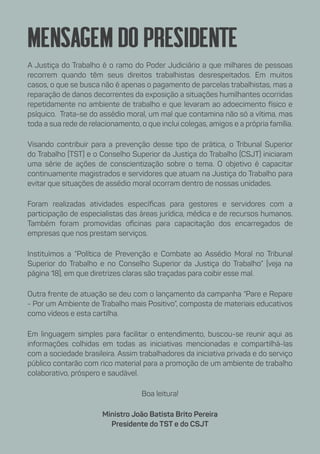 Mensagem do presidente
A Justiça do Trabalho é o ramo do Poder Judiciário a que milhares de pessoas
recorrem quando têm seus direitos trabalhistas desrespeitados. Em muitos
casos, o que se busca não é apenas o pagamento de parcelas trabalhistas, mas a
reparação de danos decorrentes da exposição a situações humilhantes ocorridas
repetidamente no ambiente de trabalho e que levaram ao adoecimento físico e
psíquico. Trata-se do assédio moral, um mal que contamina não só a vítima, mas
toda a sua rede de relacionamento, o que inclui colegas, amigos e a própria família.
Visando contribuir para a prevenção desse tipo de prática, o Tribunal Superior
do Trabalho (TST) e o Conselho Superior da Justiça do Trabalho (CSJT) iniciaram
uma série de ações de conscientização sobre o tema. O objetivo é capacitar
continuamente magistrados e servidores que atuam na Justiça do Trabalho para
evitar que situações de assédio moral ocorram dentro de nossas unidades.
Foram realizadas atividades específicas para gestores e servidores com a
participação de especialistas das áreas jurídica, médica e de recursos humanos.
Também foram promovidas oficinas para capacitação dos encarregados de
empresas que nos prestam serviços.
Instituímos a “Política de Prevenção e Combate ao Assédio Moral no Tribunal
Superior do Trabalho e no Conselho Superior da Justiça do Trabalho” (veja na
página 18), em que diretrizes claras são traçadas para coibir esse mal.
Outra frente de atuação se deu com o lançamento da campanha “Pare e Repare
- Por um Ambiente de Trabalho mais Positivo”, composta de materiais educativos
como vídeos e esta cartilha.
Em linguagem simples para facilitar o entendimento, buscou-se reunir aqui as
informações colhidas em todas as iniciativas mencionadas e compartilhá-las
com a sociedade brasileira. Assim trabalhadores da iniciativa privada e do serviço
público contarão com rico material para a promoção de um ambiente de trabalho
colaborativo, próspero e saudável.
Boa leitura!
Ministro João Batista Brito Pereira
Presidente do TST e do CSJT
 