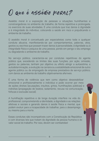 O que é assé io moral?
Assédio moral é a exposição de pessoas a situações humilhantes e
constrangedoras no ambiente de trabalho, de forma repetitiva e prolongada,
no exercício de suas atividades. É uma conduta que traz danos à dignidade
e à integridade do indivíduo, colocando a saúde em risco e prejudicando o
ambiente de trabalho.
O assédio moral é conceituado por especialistas como toda e qualquer
conduta abusiva, manifestando-se por comportamentos, palavras, atos,
gestos ou escritos que possam trazer danos à personalidade, à dignidade ou à
integridade física e psíquica de uma pessoa, pondo em perigo o seu emprego
ou degradando o ambiente de trabalho.
No serviço público, caracteriza-se por condutas repetitivas do agente
público que, excedendo os limites das suas funções, por ação, omissão,
gestos ou palavras, tenham por objetivo ou efeito atingir a autoestima, a
autodeterminação, a evolução na carreira ou a estabilidade emocional de outro
agente público ou de empregado de empresa prestadora de serviço público,
com danos ao ambiente de trabalho objetivamente aferíveis.
É uma forma de violência que tem como objetivo desestabilizar
emocional e profissionalmente o indivíduo e pode ocorrer por meio
de ações diretas (acusações, insultos, gritos, humilhações públicas) e
indiretas (propagação de boatos, isolamento, recusa na comunicação,
fofocas e exclusão social).
A humilhação repetitiva e de longa duração interfere na vida do
profissional, comprometendo a identidade, a dignidade e as relações
afetivas e sociais e gerando danos à saúde física e mental, que
podem evoluir para a incapacidade de trabalhar, para o desemprego
ou mesmo para a morte.
Essas condutas são incompatíveis com a Constituição da República
e com diversas leis que tratam da dignidade da pessoa humana e do
valor social do trabalho. Por isso, devem ser combatidas!
6
 