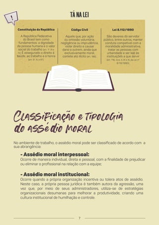 No ambiente de trabalho, o assédio moral pode ser classificado de acordo com a
sua abrangência:
- Assédio moral interpessoal:
Ocorre de maneira individual, direta e pessoal, com a finalidade de prejudicar
ou eliminar o profissional na relação com a equipe;
- Assédio moral institucional:
Ocorre quando a própria organização incentiva ou tolera atos de assédio.
Neste caso, a própria pessoa jurídica é também autora da agressão, uma
vez que, por meio de seus administradores, utiliza-se de estratégias
organizacionais desumanas para melhorar a produtividade, criando uma
cultura institucional de humilhação e controle.
Constituição da República
A República Federativa
do Brasil tem como
fundamentos: a dignidade
da pessoa humana e o valor
social do trabalho (art. 1º, III e
IV). É assegurado o direito à
saúde, ao trabalho e à honra
(art. 5º, X, e 6º).
Código Civil
Aquele que, por ação
ou omissão voluntária,
negligência ou imprudência,
violar direito e causar
dano a outrem, ainda que
exclusivamente moral,
comete ato ilícito (art. 186).
Lei 8.112/1990
São deveres do servidor
público, entre outros, manter
conduta compatível com a
moralidade administrativa,
tratar as pessoas com
urbanidade e ser leal às
instituições a que servir
(art. 116, incs. II, IX e XI, da Lei nº
8.112/1990).
Tá na Lei
7
 