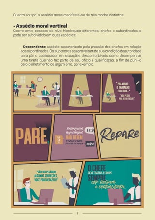 Quanto ao tipo, o assédio moral manifesta-se de três modos distintos:
- Assédio moral vertical
Ocorre entre pessoas de nível hierárquico diferentes, chefes e subordinados, e
pode ser subdividido em duas espécies:
- Descendente: assédio caracterizado pela pressão dos chefes em relação
aossubordinados.Ossuperioresseaproveitamdesuacondiçãodeautoridade
para pôr o colaborador em situações desconfortáveis, como desempenhar
uma tarefa que não faz parte de seu ofício e qualificação, a fim de puni-lo
pelo cometimento de algum erro, por exemplo.
8
 